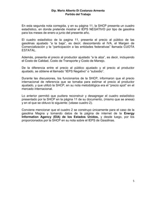 Dip. Mario Alberto Di Costanzo Armenta
                               Partido del Trabajo



En esta segunda nota corregida, y en su página 11, la SHCP presenta un cuadro
estadístico, en donde pretende mostrar el IEPS NEGATIVO por tipo de gasolina
para los meses de enero a junio del presente año.

El cuadro estadístico de la pagina 11, presenta el precio al público de las
gasolinas ajustado “a la baja”, es decir; descontando el IVA, el Margen de
Comercialización y la “participación a las entidades federativas” llamada CUOTA
ESTATAL.

Además, presenta el precio al productor ajustado “a la alza”, es decir, incluyendo
el Costo de Calidad, Costo de Transporte y Costo de Manejo.

De la diferencia entre el precio al público ajustado y el precio al productor
ajustado, se obtiene el llamado “IEPS Negativo” o “subsidio”.

Durante las discusiones, los funcionarios de la SHCP, informaron que el precio
internacional de referencia que se tomaba para estimar el precio al productor
ajustado, y que utilizó la SHCP, en su nota metodológica era el “precio spot” en el
mercado internacional.

Lo anterior permitió que pudiera reconstruir y desagregar el cuadro estadístico
presentado por la SHCP en la página 11 de su documento, (mismo que se anexa)
y en el que se obtuvo lo siguiente: (véase cuadro 2).

Conviene mencionar que el cuadro 2 se construyo únicamente para el caso de la
gasolina Magna y tomando datos de la página de internet de la Energy
Information Agency (EIA) de los Estados Unidos, y desde luego, por los
proporcionados por la SHCP en su nota sobre el IEPS de Gasolinas.




                                                                                 5
 
