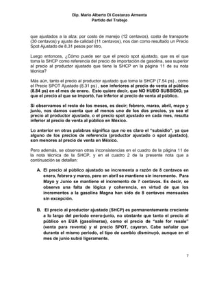 Dip. Mario Alberto Di Costanzo Armenta
                               Partido del Trabajo



que ajustados a la alza; por costo de manejo (12 centavos), costo de transporte
(30 centavos) y ajuste de calidad (11 centavos), nos dan como resultado un Precio
Spot Ajustado de 8.31 pesos por litro.

Luego entonces, ¿Cómo puede ser que el precio spot ajustado, que es el que
toma la SHCP como referencia del precio de importación de gasolina, sea superior
al precio al productor ajustado que tiene la SHCP en la página 11 de su nota
técnica?

Màs aún, tanto el precio al productor ajustado que toma la SHCP (7.54 ps) , como
el Precio SPOT Ajustado (8.31 ps) , son inferiores al precio de venta al público
(8.84 ps) en el mes de enero. Esto quiere decir, que NO HUBO SUBSIDIO, ya
que el precio al que se importó, fue inferior al precio de venta al público.

Si observamos el resto de los meses, es decir; febrero, marzo, abril, mayo y
junio, nos damos cuenta que al menos uno de los dos precios, ya sea el
precio al productor ajustado, o el precio spot ajustado en cada mes, resulta
inferior al precio de venta al público en México.

Lo anterior en otras palabras significa que no es claro el “subsidio”, ya que
alguno de los precios de referencia (productor ajustado o spot ajustado),
son menores al precio de venta en México.

Pero además, se observan otras inconsistencias en el cuadro de la página 11 de
la nota técnica de la SHCP, y en el cuadro 2 de la presente nota que a
continuación se detallan:

   A. El precio al público ajustado se incrementa a razón de 8 centavos en
      enero, febrero y marzo, pero en abril se mantiene sin incremento. Para
      Mayo y Junio se mantiene el incremento de 7 centavos. Es decir, se
      observa una falta de lógica y coherencia, en virtud de que los
      incrementos a la gasolina Magna han sido de 8 centavos mensuales
      sin excepción.

   B. El precio al productor ajustado (SHCP) es permanentemente creciente
      a lo largo del período enero-junio, no obstante que tanto el precio al
      público en EUA (gasolineras), como el precio de “sale for resale”
      (venta para reventa) y el precio SPOT, cayeron. Cabe señalar que
      durante el mismo período, el tipo de cambio disminuyó, aunque en el
      mes de junio subió ligeramente.


                                                                                7
 