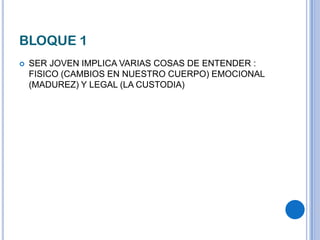 BLOQUE 1
 SER JOVEN IMPLICA VARIAS COSAS DE ENTENDER :
FISICO (CAMBIOS EN NUESTRO CUERPO) EMOCIONAL
(MADUREZ) Y LEGAL (LA CUSTODIA)
 