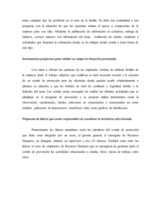 tratar cualquier tipo de problema en el seno de la familia. Se debe dar continuidad a este
programa con la intención de que las operarias sientan el apoyo y compromiso de la
empresa para con ellas. Mediante la publicación de información en carteleras, entrega de
trípticos, correos masivos con información del tema, realización de charlas, reuniones y
actividades que fomenten la orientación donde se les indique donde acudir o tratar temas de
este tipo.
Instrumentos propuestos para validar en campo la situación presentada.
Con miras a obtener las opiniones de las empleadas víctimas de maltrato familiar de
la empresa dado el trabajo subjetivo que conllevan se hará necesario recurrir a la creación
de un comité de protección para las afectadas donde puedan acudir voluntariamente a
plantear su situación y que les brinden un nivel de confianza y seguridad debido a lo
delicado del tema. Ese comité estará encargado de realizar las distintas actividades que se
planifique en el programa de prevención y se propone utilizar instrumentos como la
observación, cuestionarios, charlas, entrevistas no estructuradas y estructuradas así como
también aplicación de instrumentos estadísticos tales como gráficos de distribución.
Propuesta de líderes que serán responsables de coordinar la iniciativa seleccionada.
Primeramente los líderes inmediatos serán los miembros del comité de protección
que debe estar integrado por un socio, el gerente general, el encargado de Recursos
Humanos, un delegado sindical, un supervisor y tres (3) obreras. También están entre los
líderes el resto de empleados de Recursos Humanos que se encargaran de gestionar junto al
comité de prevención las actividades relacionadas a charlas, foros, mesas de trabajo, entre
otros.
 