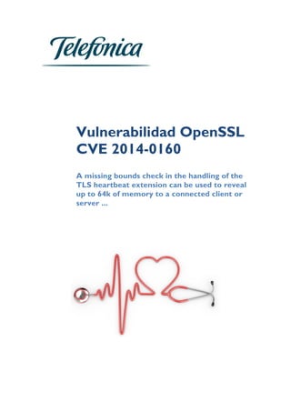  
	
  
	
  
	
  
	
  
	
  
	
  
	
  
	
  
Vulnerabilidad OpenSSL
CVE 2014-0160
	
  
A missing bounds check in the handling of the
TLS heartbeat extension can be used to reveal
up to 64k of memory to a connected client or
server ...	
  
	
  
	
  
	
  
	
  
	
  
	
   	
  
 