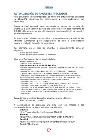  
	
  
ACTUALIZACIÓN	
  DE	
  PAQUETES	
  AFECTADOS	
  
Para solucionar la vulnerabilidad, es necesario actualizar los paquetes
de OpenSSL siguiendo las indicaciones y recomendaciones del
fabricante.
Como normal general, será necesario actualizar la versión de
OpenSSL a una versión que no sea vulnerable (en este momento la
1.0.1f) utilizando el gestor de paquetes correspondiente de nuestro
sistema operativo.
Es importante reiniciar los servicios correspondientes que utilicen las
librerias vulnerables para asegurarnos de que la actualización
produce el efecto deseado de inmediato.
Por ejemplo, en el caso de Ubuntu, el procedimiento sería el
siguiente:
$ sudo apt-get update
$ sudo apt-get install -y libssl1.0.0 openssl
Ahora confirmaremos la versión instalada:
$ openssl version -a
OpenSSL 1.0.1 14 Mar 2012
built on: Mon Apr 7 20:33:29 UTC 2014
platform: debian-amd64 options: bn(64,64) rc4(16x,int) des(idx,cisc,16,int)
blowfish(idx)
compiler: cc -fPIC -DOPENSSL_PIC -DZLIB -DOPENSSL_THREADS -
D_REENTRANT -DDSO_DLFCN -DHAVE_DLFCN_H -m64 -DL_ENDIAN -
DTERMIO -g -O2 -fstack-protector --param=ssp-buffer-size=4 -Wformat -
Wformat-security -Werror=format-security -D_FORTIFY_SOURCE=2 -Wl,-
Bsymbolic-functions -Wl,-z,relro -Wa,--noexecstack -Wall -
DOPENSSL_NO_TLS1_2_CLIENT -
DOPENSSL_MAX_TLS1_2_CIPHER_LENGTH=50 -DMD32_REG_T=int -
DOPENSSL_IA32_SSE2 -DOPENSSL_BN_ASM_MONT -
DOPENSSL_BN_ASM_MONT5 -DOPENSSL_BN_ASM_GF2m -DSHA1_ASM -
DSHA256_ASM -DSHA512_ASM -DMD5_ASM -DAES_ASM -DVPAES_ASM -
DBSAES_ASM -DWHIRLPOOL_ASM -DGHASH_ASM OPENSSLDIR:
"/usr/lib/ssl"
Procedemos a reiniciar todos los servicios que lo utilicen:
$ lsof -n | grep ssl | grep DEL
A continuación se presenta una lista con los enlaces a las
recomendaciones de las principales plataformas:
Ubuntu
http://www.ubuntu.com/usn/usn-2165-1/
Redhat
https://rhn.redhat.com/errata/RHSA-2014-0376.html
CentOS
http://lists.centos.org/pipermail/centos-announce/2014-
April/020249.html
 