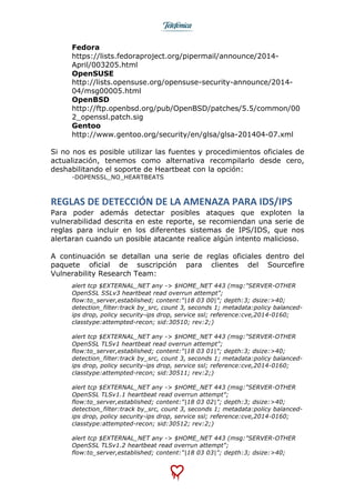  
	
  
Fedora
https://lists.fedoraproject.org/pipermail/announce/2014-
April/003205.html
OpenSUSE
http://lists.opensuse.org/opensuse-security-announce/2014-
04/msg00005.html
OpenBSD
http://ftp.openbsd.org/pub/OpenBSD/patches/5.5/common/00
2_openssl.patch.sig
Gentoo
http://www.gentoo.org/security/en/glsa/glsa-201404-07.xml
Si no nos es posible utilizar las fuentes y procedimientos oficiales de
actualización, tenemos como alternativa recompilarlo desde cero,
deshabilitando el soporte de Heartbeat con la opción:
-DOPENSSL_NO_HEARTBEATS
REGLAS	
  DE	
  DETECCIÓN	
  DE	
  LA	
  AMENAZA	
  PARA	
  IDS/IPS	
  
Para poder además detectar posibles ataques que exploten la
vulnerabilidad descrita en este reporte, se recomiendan una serie de
reglas para incluir en los diferentes sistemas de IPS/IDS, que nos
alertaran cuando un posible atacante realice algún intento malicioso.
A continuación se detallan una serie de reglas oficiales dentro del
paquete oficial de suscripción para clientes del Sourcefire
Vulnerability Research Team:
alert tcp $EXTERNAL_NET any -> $HOME_NET 443 (msg:"SERVER-OTHER
OpenSSL SSLv3 heartbeat read overrun attempt";
flow:to_server,established; content:"|18 03 00|"; depth:3; dsize:>40;
detection_filter:track by_src, count 3, seconds 1; metadata:policy balanced-
ips drop, policy security-ips drop, service ssl; reference:cve,2014-0160;
classtype:attempted-recon; sid:30510; rev:2;)
alert tcp $EXTERNAL_NET any -> $HOME_NET 443 (msg:"SERVER-OTHER
OpenSSL TLSv1 heartbeat read overrun attempt";
flow:to_server,established; content:"|18 03 01|"; depth:3; dsize:>40;
detection_filter:track by_src, count 3, seconds 1; metadata:policy balanced-
ips drop, policy security-ips drop, service ssl; reference:cve,2014-0160;
classtype:attempted-recon; sid:30511; rev:2;)
alert tcp $EXTERNAL_NET any -> $HOME_NET 443 (msg:"SERVER-OTHER
OpenSSL TLSv1.1 heartbeat read overrun attempt";
flow:to_server,established; content:"|18 03 02|"; depth:3; dsize:>40;
detection_filter:track by_src, count 3, seconds 1; metadata:policy balanced-
ips drop, policy security-ips drop, service ssl; reference:cve,2014-0160;
classtype:attempted-recon; sid:30512; rev:2;)
alert tcp $EXTERNAL_NET any -> $HOME_NET 443 (msg:"SERVER-OTHER
OpenSSL TLSv1.2 heartbeat read overrun attempt";
flow:to_server,established; content:"|18 03 03|"; depth:3; dsize:>40;
 