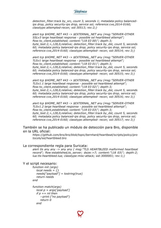  
	
  
detection_filter:track by_src, count 3, seconds 1; metadata:policy balanced-
ips drop, policy security-ips drop, service ssl; reference:cve,2014-0160;
classtype:attempted-recon; sid:30513; rev:2;)
alert tcp $HOME_NET 443 -> $EXTERNAL_NET any (msg:"SERVER-OTHER
SSLv3 large heartbeat response - possible ssl heartbleed attempt";
flow:to_client,established; content:"|18 03 00|"; depth:3;
byte_test:2,>,128,0,relative; detection_filter:track by_dst, count 5, seconds
60; metadata:policy balanced-ips drop, policy security-ips drop, service ssl;
reference:cve,2014-0160; classtype:attempted- recon; sid:30514; rev:3;)
alert tcp $HOME_NET 443 -> $EXTERNAL_NET any (msg:"SERVER-OTHER
TLSv1 large heartbeat response - possible ssl heartbleed attempt";
flow:to_client,established; content:"|18 03 01|"; depth:3;
byte_test:2,>,128,0,relative; detection_filter:track by_dst, count 5, seconds
60; metadata:policy balanced-ips drop, policy security-ips drop, service ssl;
reference:cve,2014-0160; classtype:attempted- recon; sid:30515; rev:3;)
alert tcp $HOME_NET 443 -> $EXTERNAL_NET any (msg:"SERVER-OTHER
TLSv1.1 large heartbeat response - possible ssl heartbleed attempt";
flow:to_client,established; content:"|18 03 02|"; depth:3;
byte_test:2,>,128,0,relative; detection_filter:track by_dst, count 5, seconds
60; metadata:policy balanced-ips drop, policy security-ips drop, service ssl;
reference:cve,2014-0160; classtype:attempted- recon; sid:30516; rev:3;)
alert tcp $HOME_NET 443 -> $EXTERNAL_NET any (msg:"SERVER-OTHER
TLSv1.2 large heartbeat response - possible ssl heartbleed attempt";
flow:to_client,established; content:"|18 03 03|"; depth:3;
byte_test:2,>,128,0,relative; detection_filter:track by_dst, count 5, seconds
60; metadata:policy balanced-ips drop, policy security-ips drop, service ssl;
reference:cve,2014-0160; classtype:attempted- recon; sid:30517; rev:3;)
También se ha publicado un módulo de detección para Bro, disponible
en la URL oficial:
https://github.com/bro/bro/blob/topic/bernhard/heartbeat/scripts/policy/pro
tocols/ssl/heartbleed.bro
La correspondiente regla para Suricata:
alert tls any any -> any any ( msg:"TLS HEARTBLEED malformed heartbeat
record"; flow:established,to_server; dsize:>7; content:"|18 03|"; depth:2;
lua:tls-heartbleed.lua; classtype:misc-attack; sid:3000001; rev:1;)
Y el script necesario:
function init (args)
local needs = {}
needs["payload"] = tostring(true)
return needs
end
function match(args)
local p = args['payload']
if p == nil then
--print ("no payload")
return 0
end
 