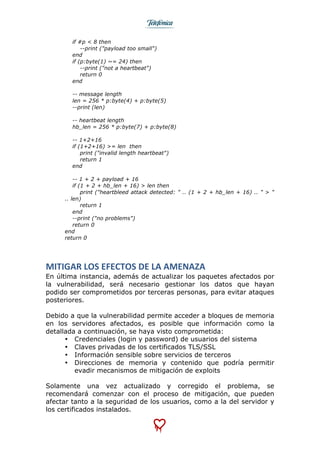  
	
  
if #p < 8 then
--print ("payload too small")
end
if (p:byte(1) ~= 24) then
--print ("not a heartbeat")
return 0
end
-- message length
len = 256 * p:byte(4) + p:byte(5)
--print (len)
-- heartbeat length
hb_len = 256 * p:byte(7) + p:byte(8)
-- 1+2+16
if (1+2+16) >= len then
print ("invalid length heartbeat")
return 1
end
-- 1 + 2 + payload + 16
if (1 + 2 + hb_len + 16) > len then
print ("heartbleed attack detected: " .. (1 + 2 + hb_len + 16) .. " > "
.. len)
return 1
end
--print ("no problems")
return 0
end
return 0
MITIGAR	
  LOS	
  EFECTOS	
  DE	
  LA	
  AMENAZA	
  
En última instancia, además de actualizar los paquetes afectados por
la vulnerabilidad, será necesario gestionar los datos que hayan
podido ser comprometidos por terceras personas, para evitar ataques
posteriores.
Debido a que la vulnerabilidad permite acceder a bloques de memoria
en los servidores afectados, es posible que información como la
detallada a continuación, se haya visto comprometida:
• Credenciales (login y password) de usuarios del sistema
• Claves privadas de los certificados TLS/SSL
• Información sensible sobre servicios de terceros
• Direcciones de memoria y contenido que podría permitir
evadir mecanismos de mitigación de exploits
	
  
Solamente una vez actualizado y corregido el problema, se
recomendará comenzar con el proceso de mitigación, que pueden
afectar tanto a la seguridad de los usuarios, como a la del servidor y
los certificados instalados.
 