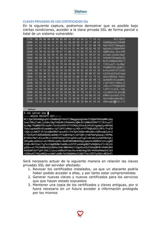  
	
  
CLAVES	
  PRIVADAS	
  DE	
  LOS	
  CERTIFICADOS	
  SSL	
  
En la siguiente captura, podremos demostrar que es posible bajo
ciertas condiciones, acceder a la clave privada SSL de forma parcial o
total de un sistema vulnerable:
Será necesario actuar de la siguiente manera en relación las claves
privadas SSL del servidor afectado:
1. Revocar los certificados instalados, ya que un atacante podría
haber podido acceder a ellas, y por tanto estar comprometidas
2. Generar nuevas claves y nuevos certificados para los servicios
que que hayan estado expuestos
3. Mantener una copia de los certificados y claves antiguas, por si
fuera necesario en un futuro acceder a información protegida
por los mismos
 