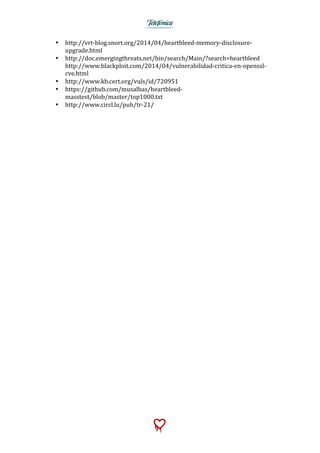  
	
  
• http://vrt-­‐blog.snort.org/2014/04/heartbleed-­‐memory-­‐disclosure-­‐
upgrade.html	
  
• http://doc.emergingthreats.net/bin/search/Main/?search=heartbleed	
  
http://www.blackploit.com/2014/04/vulnerabilidad-­‐critica-­‐en-­‐openssl-­‐
cve.html	
  
• http://www.kb.cert.org/vuls/id/720951	
  
• https://github.com/musalbas/heartbleed-­‐
masstest/blob/master/top1000.txt	
  
• http://www.circl.lu/pub/tr-­‐21/	
  
 