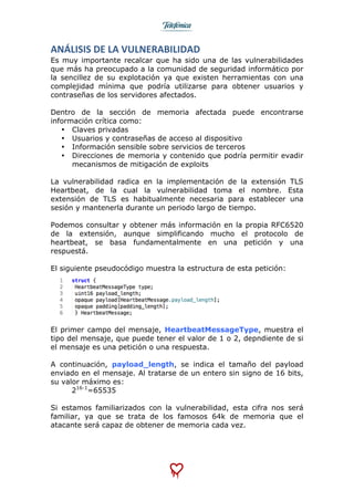 
	
  
ANÁLISIS	
  DE	
  LA	
  VULNERABILIDAD	
  
Es muy importante recalcar que ha sido una de las vulnerabilidades
que más ha preocupado a la comunidad de seguridad informático por
la sencillez de su explotación ya que existen herramientas con una
complejidad mínima que podría utilizarse para obtener usuarios y
contraseñas de los servidores afectados.
Dentro de la sección de memoria afectada puede encontrarse
información crítica como:
• Claves privadas
• Usuarios y contraseñas de acceso al dispositivo
• Información sensible sobre servicios de terceros
• Direcciones de memoria y contenido que podría permitir evadir
mecanismos de mitigación de exploits
La vulnerabilidad radica en la implementación de la extensión TLS
Heartbeat, de la cual la vulnerabilidad toma el nombre. Esta
extensión de TLS es habitualmente necesaria para establecer una
sesión y mantenerla durante un periodo largo de tiempo.
Podemos consultar y obtener más información en la propia RFC6520
de la extensión, aunque simplificando mucho el protocolo de
heartbeat, se basa fundamentalmente en una petición y una
respuestá.
El siguiente pseudocódigo muestra la estructura de esta petición:
El primer campo del mensaje, HeartbeatMessageType, muestra el
tipo del mensaje, que puede tener el valor de 1 o 2, depndiente de si
el mensaje es una petición o una respuesta.
A continuación, payload_length, se indica el tamaño del payload
enviado en el mensaje. Al tratarse de un entero sin signo de 16 bits,
su valor máximo es:
216-1
=65535
Si estamos familiarizados con la vulnerabilidad, esta cifra nos será
familiar, ya que se trata de los famosos 64k de memoria que el
atacante será capaz de obtener de memoria cada vez.
 