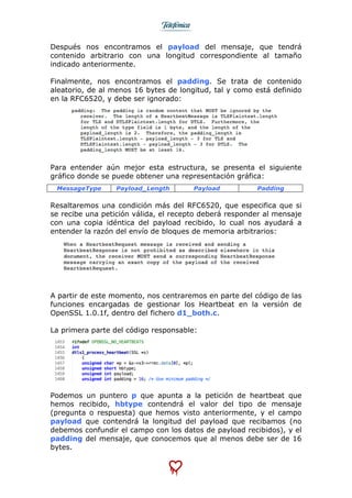  
	
  
Después nos encontramos el payload del mensaje, que tendrá
contenido arbitrario con una longitud correspondiente al tamaño
indicado anteriormente.
Finalmente, nos encontramos el padding. Se trata de contenido
aleatorio, de al menos 16 bytes de longitud, tal y como está definido
en la RFC6520, y debe ser ignorado:
Para entender aún mejor esta estructura, se presenta el siguiente
gráfico donde se puede obtener una representación gráfica:
MessageType Payload_Length Payload Padding
Resaltaremos una condición más del RFC6520, que especifica que si
se recibe una petición válida, el recepto deberá responder al mensaje
con una copia idéntica del payload recibido, lo cual nos ayudará a
entender la razón del envío de bloques de memoria arbitrarios:
A partir de este momento, nos centraremos en parte del código de las
funciones encargadas de gestionar los Heartbeat en la versión de
OpenSSL 1.0.1f, dentro del fichero d1_both.c.
La primera parte del código responsable:
Podemos un puntero p que apunta a la petición de heartbeat que
hemos recibido, hbtype contendrá el valor del tipo de mensaje
(pregunta o respuesta) que hemos visto anteriormente, y el campo
payload que contendrá la longitud del payload que recibamos (no
debemos confundir el campo con los datos de payload recibidos), y el
padding del mensaje, que conocemos que al menos debe ser de 16
bytes.
 