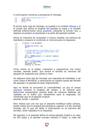  
	
  
A continuación comienza a procesarse el mensaje:
El primer byte, tipo de mensaje, es copiado a la variable hbtype y el
el campo que define la longitud del payload se copia a la variable
definida anteriormente como payload, utilizando la función n2s, y
dejamos el puntero pl apuntando a la parte del payload recibido.
Ahora es momento de comprobar si hemos recibido una solicitud de
heartbeat y preparar el contenido en memoria para la respuesta:
Como vemos en el código, crearemos y asignaremos una nueva
variable, llamada buffer, que tendrá el tamaño en memoria del
paquete de respuesta que vamos a crear.
Se asignará como tipo de mensaje una respuesta de heartbeat, y tal
como indica el RFC6520, a continuación se copiará campo del tamaño
del payload y el payload enviado originalmente.
Aquí es donde se encuentra la vulnerabilidad, ya que el campo
payload contiene la longitud del campo, y se utilizará para
determinar exactamente cuantos bytes de memoria deberían ser
copiados en el buffer que utilizaremos para la respuesta, sin
comprobar que en el paquete original:
payload_length < payload
Esto implica que una vez que el atacante modifique estos campos,
puede indicar que la longitud del payload es superior a la del mensaje
enviado, por lo que los datos a continuación en la memoria del
servidor, serán copiados en la respuesta.
Por ejemplo, si el atacante define el campo payload_length a un valor
de 255 bytes y el payload enviado contiene 5 bytes, el resto del
 