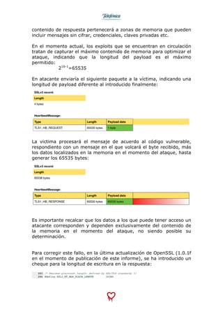  
	
  
contenido de respuesta pertenecerá a zonas de memoria que pueden
incluir mensajes sin cifrar, credenciales, claves privadas etc.
En el momento actual, los exploits que se encuentran en circulación
tratan de capturar el máximo contenido de memoria para optimizar el
ataque, indicando que la longitud del payload es el máximo
permitido:
216-1
=65535
En atacante enviaría el siguiente paquete a la víctima, indicando una
longitud de payload diferente al introducido finalmente:
La victima procesará el mensaje de acuerdo al código vulnerable,
respondiento con un mensaje en el que volcará el byte recibido, más
los datos localizados en la memoria en el momento del ataque, hasta
generar los 65535 bytes:
Es importante recalcar que los datos a los que puede tener acceso un
atacante corresponden y dependen exclusivamente del contenido de
la memoria en el momento del ataque, no siendo posible su
determinación.
Para corregir este fallo, en la última actualización de OpenSSL (1.0.1f
en el momento de publicación de este informe), se ha introducido un
cheque para la longitud de escritura en la respuesta:
 