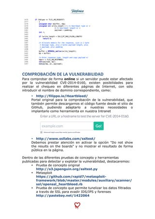  
	
  
COMPROBACIÓN	
  DE	
  LA	
  VULNERABILIDAD	
  
Para comprobar de forma online si un servidor puede estar afectado
por la vulnerabilidad CVE-2014-0160, existen posibilidades para
realizar el chequeo en diferentes páginas de Internet, con sólo
introducir el nombre de dominio correspondiente, como:
• http://filippo.io/Heartbleed/
Portal original para la comprobación de la vulnerabilidad, que
también permite descargarnos el código fuente desde el sitio de
GitHub, pudiendo adaptarlo a nuestras necesidades o
implantarlo como herramienta en nuestra Intranet
• http://www.ssllabs.com/ssltest/
Debemos prestar atención en activar la opción "Do not show
the results on the boards" y no mostrar el resultado de forma
pública en la página.
Dentro de las diferentes pruebas de concepto y herramientas
publicadas para detectar y explotar la vulnerabilidad, destacaremos:
• Prueba de concepto original
http://s3.jspenguin.org/ssltest.py
• Metasploit
https://github.com/rapid7/metasploit-
framework/blob/master/modules/auxiliary/scanner/
ssl/openssl_heartbleed.rb
• Prueba de concepto que permite tunelizar los datos filtrados
a través de SSL para evadir IDS/IPS y forenses
http://pastebay.net/1422064
 