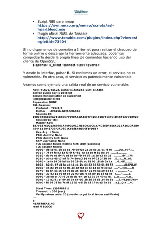  
	
  
• Script NSE para nmap
https://svn.nmap.org/nmap/scripts/ssl-
heartbleed.nse
• Plugin oficial NASL de Tenable
http://www.tenable.com/plugins/index.php?view=si
ngle&id=73404
Si no disponemos de conexión a Internet para realizar el chequeo de
forma online o descargar la herramienta adecuada, podemos
comprobarlo desde la propia línea de comandos haciendo uso del
cliente de OpenSSL:
$ openssl s_client -connect <ip>:<puerto>
Y desde la interfaz, pulsar B. Si recibimos un error, el servicio no es
vulnerable. En otro caso, el servicio es potencialmente vulnerable.
Veamos como ejemplo una salida real de un servicio vulnerable:
New, TLSv1/SSLv3, Cipher is AES256-GCM-SHA384
Server public key is 2048 bit
Secure Renegotiation IS supported
Compression: NONE
Expansion: NONE
SSL-Session:
Protocol : TLSv1.2
Cipher : AES256-GCM-SHA384
Session-ID:
1907E866C9EA711CBCC79990A42A3397F42C18187E134C1D45F127D2892D
Session-ID-ctx:
Master-Key:
1879E87ED22A69961A769C09CC7BBD920CD274D26D4856AD21A162DA5B9
754415204E737F3AD6D1C658E486D6F1FDB17
Key-Arg : None
PSK identity: None
PSK identity hint: None
SRP username: None
TLS session ticket lifetime hint: 300 (seconds)
TLS session ticket:
0000 - db cb 01 bb d5 55 70 90-0a 23 3e 5c 21 e1 f1 f6 .....Up..#>!...
0010 - 7f 84 fe b3 1a f3 6f f7-82 ea b3 be ff b2 8d 14 ......o.........
0020 - dc 9c e6 d4 fc ed 8a 0d-f9 64 59 1d 2e e3 5b 25 .........dY...[%
0030 - a0 cb 45 c7 bd fd 74 8e-a3 1d 4e 9f 03 2f 30 b9 ..E...t...N../0.
0040 - 1e fa 84 36 bd ba 36 21-5c cc 18 00 18 bb 0a 1a ...6..6!.......
0050 - b2 01 87 d1 bc cd 11 cb-2e 64 62 36 50 51 89 57 .........db6PQ.W
0060 - e6 d3 19 a8 5e 01 2e 3d-6d ec bc 13 ce fb ee 52 ....^..=m......R
0070 - bc b4 5c 16 92 93 8a a5-bd d7 01 9d 5e a9 84 1e ...........^...
0080 - 37 d2 15 93 bf 9d 22 93-06 fb e6 b9 16 18 61 f8 7.....".......a.
0090 - 3b b8 df 77 f9 2e 8c 81-e4 10 e2 3c 07 40 c7 81 ;..w.......<.@..
00a0 - 13 e2 91 1f 69 a6 7e 64-93 28 30 78 55 34 6b 5e ....i.~d.(0xU4k^
00b0 - f6 99 78 ba 7c 9f 13 51-d8 2b b3 1f bc e5 7e b1 ..x.|..Q.+....~.
Start Time: 1396986311
Timeout : 300 (sec)
Verify return code: 20 (unable to get local issuer certificate)
---
B
HEARTBEATING
read R BLOCK
 