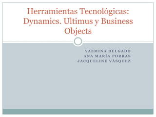 Yazmina Delgado Ana María Porras Jacqueline Vásquez Herramientas Tecnológicas: Dynamics. Ultimus y Business Objects 