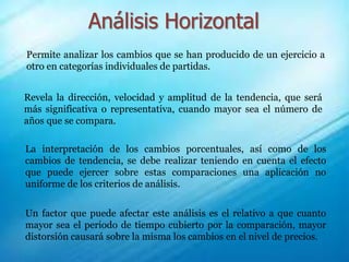 Análisis Horizontal
Permite analizar los cambios que se han producido de un ejercicio a
otro en categorías individuales de partidas.
Revela la dirección, velocidad y amplitud de la tendencia, que será
más significativa o representativa, cuando mayor sea el número de
años que se compara.
La interpretación de los cambios porcentuales, así como de los
cambios de tendencia, se debe realizar teniendo en cuenta el efecto
que puede ejercer sobre estas comparaciones una aplicación no
uniforme de los criterios de análisis.
Un factor que puede afectar este análisis es el relativo a que cuanto
mayor sea el periodo de tiempo cubierto por la comparación, mayor
distorsión causará sobre la misma los cambios en el nivel de precios.
 