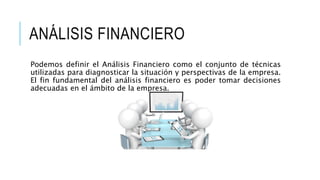 ANÁLISIS FINANCIERO
Podemos definir el Análisis Financiero como el conjunto de técnicas
utilizadas para diagnosticar la situación y perspectivas de la empresa.
El fin fundamental del análisis financiero es poder tomar decisiones
adecuadas en el ámbito de la empresa.
 