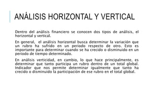 ANÁLISIS HORIZONTAL Y VERTICAL
Dentro del análisis financiero se conocen dos tipos de análisis, el
horizontal y vertical.
En general, el análisis horizontal busca determinar la variación que
un rubro ha sufrido en un periodo respecto de otro. Esto es
importante para determinar cuando se ha crecido o disminuido en un
periodo de tiempo determinado.
En análisis verticidad, en cambio, lo que hace principalmente, es
determinar que tanto participa un rubro dentro de un total global.
Indicador que nos permite determinar igualmente que tanto ha
crecido o disminuido la participación de ese rubro en el total global.
 