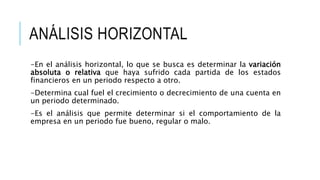ANÁLISIS HORIZONTAL
-En el análisis horizontal, lo que se busca es determinar la variación
absoluta o relativa que haya sufrido cada partida de los estados
financieros en un periodo respecto a otro.
-Determina cual fuel el crecimiento o decrecimiento de una cuenta en
un periodo determinado.
-Es el análisis que permite determinar si el comportamiento de la
empresa en un periodo fue bueno, regular o malo.
 