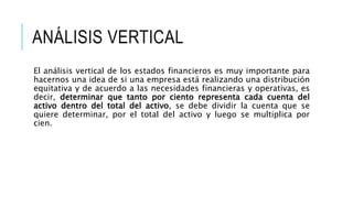 ANÁLISIS VERTICAL
El análisis vertical de los estados financieros es muy importante para
hacernos una idea de si una empresa está realizando una distribución
equitativa y de acuerdo a las necesidades financieras y operativas, es
decir, determinar que tanto por ciento representa cada cuenta del
activo dentro del total del activo, se debe dividir la cuenta que se
quiere determinar, por el total del activo y luego se multiplica por
cien.
 