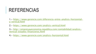 REFERENCIAS
1.- https://www.gerencie.com/diferencia-entre-analisis-horizontal-
y-vertical.html
2.- https://www.gerencie.com/analisis-vertical.html
3.- http://empresayeconomia.republica.com/contabilidad/analisis-
vertical-estados-financieros.html
4.- https://www.gerencie.com/analisis-horizontal.html
 