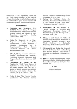 personas del Dr. Ing. Jorge Olarte Navarro, Dr.            Devices”, Technical Paper for Design. North
Ing. Zenón Aguilar Bardales, Dr. Ing. Gonzalo              Tonawanda, NY. USA. 2003.
Vásquez Chicata, Ing. Jorge Gallardo, etc., quienes   6.   Taylor, D., “Buildings: Design for
me han brindado su apoyo en todo momento de la             Damping”, Proceedings of the Boston Society
realización del presente Trabajo de Investigación.         of Civil Engineers, BSCES, Lecture Series,
                                                           “Dynamics of Structures”. USA. 1999.
                REFERENCIAS
1.   Computers      and     Structures,    INC.,      7.   Constantinou, M., and Symans, M.,
     “SAP2000 Version 8.2.5, A Computer                    “Seismic Response of Structures with
     Program for Linear and Nonlinear Static and           Supplemental     Damping”,     Journal    of
     Dynamic Analysis and Design of Three                  Structural Design of Tall Buildings, Vol. 2,
     Dimensional       Structures”,     Berkeley,          pp. 93-132. USA. 1993.
     California, USA. 2003.
                                                      8.   Chang, S., and Makris, N., “Effect of
2.   Cahis, X., “Desarrollo de un Nuevo                    Various Energy Dissipation Mechanisms in
     Disipador de Energía para Diseño                      Suppressing Structural Response”, 12th
     Sismorresistente. Análisis Numérico y                 World     Conference     on     Earthquake
     Validación      Experimental  de     su               Engineering. Auckland. New Zealand. 2000.
     Comportamiento”,       Tesis   Doctoral,
     Universidad Politécnica de Cataluña,             9.   Miyamoto, H., and Taylor, D., “Structural
     Barcelona. España. 2000.                              Control of Dynamic Blast Loading Using
                                                           Fluid Viscous Dampers”, Marr Shaffer &
3.   Aiken, I., “Testing of Seismic Isolators and          Miyamoto, Inc. Sacramento, California. USA.
     Dampers Considerations and Limitations“,              2001.
     Proceedings, Structural Engineering World
     Congress, San Francisco, California. USA.        10. Kelly, T., “In-Structure Damping and Energy
     1998.                                                Dissipation”, Design Guidelines Published by
4.   Constantinou, M., Symans, M., and                    Holmes Consulting Group, Wellington. New
     Tsopelas, P., “Fluid Viscous Dampers in              Zealand. 2001.
     Applications of Seismic Energy Dissipation
     and Seismic Isolation”, Proc. Of ATC-17-1                           E-MAIL
     Seminar on Seismic Isolation, Passive Energy                   oviedos@email.com
     Dissipation, and Active Control, San
     Francisco, CA, pp. 584-591. USA. 2002.

5.   Taylor Devices, INC., “Sample Technical
     Specifications for   Viscous  Damping
 