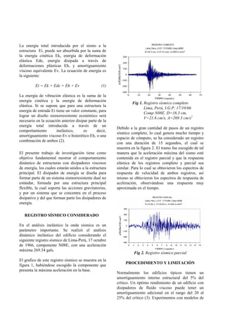 La energía total introducida por el sismo a la
estructura Ei, puede ser absorbida por la suma de
la energía cinética Ek, energía de deformación
elástica Ede, energía disipada a través de
deformaciones plásticas Eh, y amortiguamiento
viscoso equivalente Ev. La ecuación de energía es
la siguiente:

         Ei = Ek + Ede + Eh + Ev                  (1)

La energía de vibración elástica es la suma de la
energía cinética y la energía de deformación
                                                                 Fig 1. Registro sísmico completo
elástica. Si se supone que para una estructura la
                                                                        Lima, Perú, I.G.P. 17/10/66
energía de entrada Ei tiene un valor constante, para
                                                                        Comp N08E. D=16.3 cm,
lograr un diseño sismorresistente económico será
                                                                        V=21.6 cm/s, A=269.3 cm/s2
necesario en la ecuación anterior disipar parte de la
energía total introducida a través de un
                                                        Debido a la gran cantidad de pasos de un registro
comportamiento        inelástico,      es      decir,
                                                        sísmico completo, lo cual genera mucho tiempo y
amortiguamiento viscoso Ev o histerético Eh, o una
                                                        espacio de cómputo, se ha considerado un registro
combinación de ambos (2).
                                                        con una duración de 15 segundos, el cual se
                                                        muestra en la figura 2. El tramo fue escogido de tal
El presente trabajo de investigación tiene como         manera que la aceleración máxima del sismo esté
objetivo fundamental mostrar el comportamiento          contenida en el registro parcial y que la respuesta
dinámico de estructuras con disipadores viscosos        elástica de los registros completo y parcial sea
de energía, los cuales estarán unidos a la estructura   similar. Para lo cual se obtuvieron los espectros de
principal. El disipador de energía se diseña para       respuesta de velocidad de ambos registros, así
formar parte de un sistema sismorresistente dual no     mismo se obtuvieron los espectros de respuesta de
estándar, formada por una estructura principal          aceleración, observándose una respuesta muy
flexible, la cual soporta las acciones gravitatorias,   aproximada en el tiempo.
y por un sistema que se concentra en el proceso
disipativo y del que forman parte los disipadores de
energía.

   REGISTRO SÍSMICO CONSIDERADO

En el análisis inelástico la onda sísmica es un
parámetro importante. Se realizó el análisis
dinámico inelástico del edificio considerando el
siguiente registro sísmico de Lima-Perú, 17 octubre
de 1966, componente N08E, con una aceleración
máxima 269.34 gals.
                                                                  Fig 2. Registro sísmico parcial
El grafico de este registro sísmico se muestra en la
                                                             PROCEDIMIENTO Y LIMITACIÓN
figura 1, habiéndose escogido la componente que
presenta la máxima aceleración en la base.
                                                        Normalmente los edificios típicos tienen un
                                                        amortiguamiento interno estructural del 5% del
                                                        crítico. Un óptimo rendimiento de un edificio con
                                                        disipadores de fluido viscoso puede tener un
                                                        amortiguamiento adicional en el rango del 20 al
                                                        25% del crítico (3). Experimentos con modelos de
 