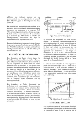 edificios han indicado mejoras en su
comportamiento con amortiguamientos de hasta el
50% del critico, pero su desventaja son los altos
costos (4).

La magnitud del amortiguamiento adicional a la
estructura para el control de la respuesta sísmica en
estructuras esta usualmente en el rango del 5 al
45% del amortiguamiento critico. Este es un rango
bastante amplio y varia con el tipo de la estructura
y la excitación (5). Obviamente la cantidad de                    Fig 3. Vista exterior del disipador
amortiguamiento seleccionado esta bajo la
responsabilidad del ingeniero estructural.              Se utilizaron los disipadores de fluido viscoso
                                                        (figura 3 y 4), los cuales consisten en un pistón de
Existen niveles de amortiguamientos generalizados       acero con una cabeza de bronce con orificios y un
de proyectos previos localizados en suelo blando        acumulador el cual esta lleno de aceite de silicona.
(6). Al edificio analizado se decidió adicionarle un    El flujo del orificio es compensado por un
amortiguamiento adicional de 15% del crítico, por       termostato pasivo bi-metálico que permite la
ser una estructura alta.                                operación del dispositivo a un rango de
                                                        temperatura de -40 ºC a 70 ºC. La configuración
  SELECCIÓN DEL TIPO DE DISIPADOR                       del orificio, la construcción mecánica, el fluido y el
                                                        termostato utilizado fue utilizada en una aplicación
Los disipadores de fluido viscoso tienen la             clasificada del Stealth Bomber B-2 de la Fuerza
habilidad de reducir simultáneamente los esfuerzos      Aérea de los Estados Unidos (9).
y las deflexiones de la estructura. Esto es debido a
que los disipadores de fluido varían su fuerza          La relación fuerza/velocidad de estos dispositivos
solamente con la velocidad, la cual provee una          puede ser caracterizado por F=CVn , donde F es la
respuesta que es inherentemente fuera de fase con       fuerza de salida, V es la velocidad relativa a lo
los esfuerzos debido a la flexibilidad de la            largo del disipador, C es la constante determinada
estructura. Otros disipadores pueden normalmente        por el diámetro del disipador y el área del orificio,
ser clasificados como histeréticos, donde una           y n es una constante que puede tomar valores desde
fuerza de amortiguamiento es generada bajo una          0.10 a 1.95 (10).
deflexión, o los viscoelásticos que son disipadores
con un complejo resorte combinado con un
amortiguamiento (7).

Los disipadores no fluidos disminuirán las
deflexiones en la estructura pero al mismo tiempo
incrementan los esfuerzos en las columnas. Los
esfuerzos en las columnas tienen su máximo
cuando el edificio llega a su deformación máxima.
Si se adiciona un disipador de fluido viscoso, la
fuerza de amortiguamiento se reduce a cero en este
punto de máxima deformación (8). Esto es debido
a que la velocidad del disipador se torna cero en                 Fig 4. Detalle de la instalación
este punto.
                                                                 ESTRUCTURA A EVALUAR

                                                        Para el presente trabajo de investigación se escogió
                                                        una estructura tridimensional de concreto armado
                                                        ya construida (Figura 5), de tal manera que al
 