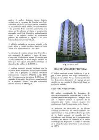 realizar el análisis dinámico tiempo historia
inelástico de la estructura. La finalidad es reflejar
resultados mas reales que la de realizar un análisis
de una estructura ideal; además, las características
y las geometría de los elementos estructurales son
típicas en lo referente al diseño y construcción
empleados en el Perú. El edificio analizado estará
sujeto a un registro sísmico de aceleración
peruano. Se normalizó el registro a un valor
máximo de aceleración de 400 gals.

El edificio analizado se encuentra ubicado en la
cuadra 13 de la avenida Arenales, distrito de Jesús
Maria, en el departamento de Lima - Perú.

La estructura de concreto armado tiene 31 niveles y
esta compuesta de pórticos y muros de corte.
Comprende 03 niveles de sótano, 03 niveles para
locales comerciales, un nivel tanque, un nivel de
techo y 23 pisos típicos, estos últimos similares. La
altura total del edificio es de 109.66 m.                               Fig 5. Edificio real

El análisis dinámico sísmico inelástico con la             COMPORTAMIENTO ESTRUCTURAL
inclusión de los disipadores de energía fue llevado
a cabo con el programa de análisis estructural          El edificio analizado es más flexible en el eje X,
tridimensional inelástico SAP2000 v.8.2.5-2003          por lo tanto presenta una mayor deformación y
(1). El registro parcial de octubre de 1966 con 15      período en ese sentido. Por ese motivo se colocaran
segundos de duración fue utilizado para el análisis     los dispositivos disipadores de energía en ese
de la respuesta sísmica, con una aceleración            sentido, con una cantidad de 02 por nivel, dando un
máxima escalada de 400.00 gals.                         total de 60 unidades.

                                                        Efecto en las fuerzas cortantes

                                                        Del análisis considerando los disipadores de
                                                        energía se comparan las respuestas para el nivel de
                                                        aceleración del sismo amplificado a 400 gals. Esto
                                                        con el objetivo conocer la respuesta de la
                                                        estructura ante eventos sísmicos severos. Los
                                                        resultados en el eje X, se presentan en las figura 6.

                                                        Se presentan las variaciones de las fuerzas
                                                        cortantes en cada nivel del edificio sometido a la
                                                        aceleración en la base, donde se observa que parte
                                                        de la fuerza actuante es asumida por los
                                                        disipadores y parte disipada por el comportamiento
                                                        inelástico. Se aprecia la variación de la fuerza
                                                        asumida por los disipadores la cual no es constante
                                                        en la altura. Se reduce el cortante en un promedio
                                                        de 4.43 %.
 