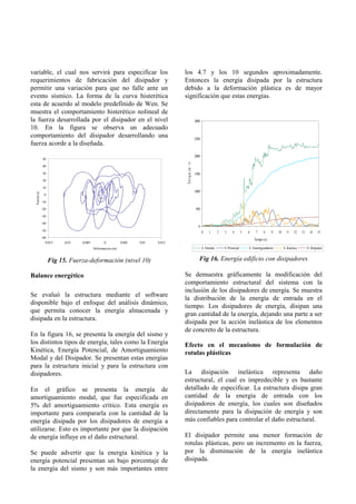 variable, el cual nos servirá para especificar los                                  los 4.7 y los 10 segundos aproximadamente.
requerimientos de fabricación del disipador y                                       Entonces la energía disipada por la estructura
permitir una variación para que no falle ante un                                    debido a la deformación plástica es de mayor
evento sísmico. La forma de la curva histerética                                    significación que estas energías.
esta de acuerdo al modelo predefinido de Wen. Se
muestra el comportamiento histerético nolineal de
la fuerza desarrollada por el disipador en el nivel                                                       3000
10. En la figura se observa un adecuado
comportamiento del disipador desarrollando una                                                            2500
fuerza acorde a la diseñada.
                                                                                                          2000
               50




                                                                                     En e rg ía (m - t)
               40

               30                                                                                         1500
               20

               10
                                                                                                          1000
  Fuerza (t)




                0
                                               |
               -10

               -20                                                                                        500
               -30

               -40
                                                                                                            0
               -50                                                                                               0    1       2   3     4        5   6    7     8     9   10     11    12    13     14    15
               -60
                                                                                                                                                         Tiempo (s)
                 -0.015   -0.01   -0.005           0         0.005   0.01   0.015
                                           Deformacion (m)                                                       E. Entrada       E. Potencial       E. Amortiguamiento        E. Kinetica        E. Disipador


                     Fig 15. Fuerza-deformación (nivel 10)                                                   Fig 16. Energía edificio con disipadores

Balance energético                                                                  Se demuestra gráficamente la modificación del
                                                                                    comportamiento estructural del sistema con la
                                                                                    inclusión de los disipadores de energía. Se muestra
Se evaluó la estructura mediante el software
                                                                                    la distribución de la energía de entrada en el
disponible bajo el enfoque del análisis dinámico,
                                                                                    tiempo. Los disipadores de energía, disipan una
que permita conocer la energía almacenada y
                                                                                    gran cantidad de la energía, dejando una parte a ser
disipada en la estructura.
                                                                                    disipada por la acción inelástica de los elementos
                                                                                    de concreto de la estructura.
En la figura 16, se presenta la energía del sismo y
los distintos tipos de energía, tales como la Energía                               Efecto en el mecanismo de formulación de
Kinética, Energía Potencial, de Amortiguamiento                                     rotulas plásticas
Modal y del Disipador. Se presentan estas energías
para la estructura inicial y para la estructura con
disipadores.                                                                        La disipación inelástica representa daño
                                                                                    estructural, el cual es impredecible y es bastante
En el gráfico se presenta la energía de                                             detallado de especificar. La estructura disipa gran
amortiguamiento modal, que fue especificada en                                      cantidad de la energía de entrada con los
5% del amortiguamiento crítico. Esta energía es                                     disipadores de energía, los cuales son diseñados
importante para compararla con la cantidad de la                                    directamente para la disipación de energía y son
energía disipada por los disipadores de energía a                                   más confiables para controlar el daño estructural.
utilizarse. Esto es importante por que la disipación
de energía influye en el daño estructural.                                          El disipador permite una menor formación de
                                                                                    rotulas plásticas, pero un incremento en la fuerza,
Se puede advertir que la energía kinética y la                                      por la disminución de la energía inelástica
energía potencial presentan un bajo porcentaje de                                   disipada.
la energía del sismo y son más importantes entre
 