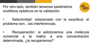 Por otro lado, también tenemos parámetros
analíticos optativos en la validación:
• Selectividad: relacionado con la exactitud, el
problema son…las interferencias.
• Recuperación: si adicionamos una molécula
comercial a la matriz a una concentración
determinada, ¿la recuperamos?
 