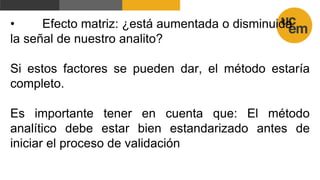 • Efecto matriz: ¿está aumentada o disminuida
la señal de nuestro analito?
Si estos factores se pueden dar, el método estaría
completo.
Es importante tener en cuenta que: El método
analítico debe estar bien estandarizado antes de
iniciar el proceso de validación
 