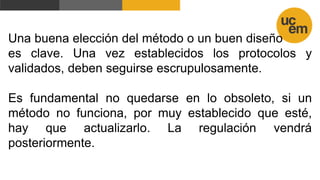 Una buena elección del método o un buen diseño
es clave. Una vez establecidos los protocolos y
validados, deben seguirse escrupulosamente.
Es fundamental no quedarse en lo obsoleto, si un
método no funciona, por muy establecido que esté,
hay que actualizarlo. La regulación vendrá
posteriormente.
 