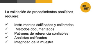 La validación de procedimientos analíticos
requiere:
 Instrumentos calificados y calibrados
 Métodos documentados
 Patrones de referencia confiables
 Analistas calificados
 Integridad de la muestra
 