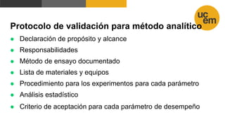 Protocolo de validación para método analítico
 Declaración de propósito y alcance
 Responsabilidades
 Método de ensayo documentado
 Lista de materiales y equipos
 Procedimiento para los experimentos para cada parámetro
 Análisis estadístico
 Criterio de aceptación para cada parámetro de desempeño
 