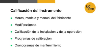 Calificación del instrumento
 Marca, modelo y manual del fabricante
 Modificaciones
 Calificación de la instalación y de la operación
 Programas de calibración
 Cronogramas de mantenimiento
 