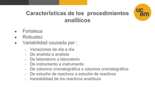 Características de los procedimientos
analíticos
● Fortaleza
● Robustez
● Variabilidad causada por :
○ Variaciones de día a día
○ De analista a analista
○ De laboratorio a laboratorio
○ De instrumento a instrumento
○ De columna cromatográfica a columna cromatográfica
○ De estuche de reactivos a estuche de reactivos
○ Inestabilidad de los reactivos analíticos
 