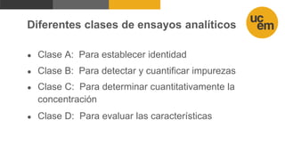 Diferentes clases de ensayos analíticos
● Clase A: Para establecer identidad
● Clase B: Para detectar y cuantificar impurezas
● Clase C: Para determinar cuantitativamente la
concentración
● Clase D: Para evaluar las características
 