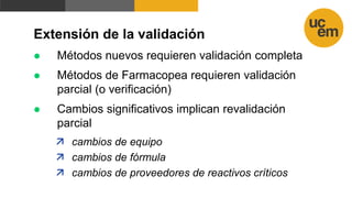 Extensión de la validación
 Métodos nuevos requieren validación completa
 Métodos de Farmacopea requieren validación
parcial (o verificación)
 Cambios significativos implican revalidación
parcial
 cambios de equipo
 cambios de fórmula
 cambios de proveedores de reactivos críticos
 
