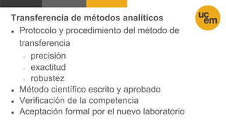 Transferencia de métodos analíticos
● Protocolo y procedimiento del método de
transferencia
○ precisión
○ exactitud
○ robustez
● Método científico escrito y aprobado
● Verificación de la competencia
● Aceptación formal por el nuevo laboratorio
 