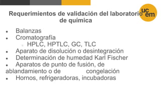 Requerimientos de validación del laboratorio
de química
● Balanzas
● Cromatografía
○ HPLC, HPTLC, GC, TLC
● Aparato de disolución o desintegración
● Determinación de humedad Karl Fischer
● Aparatos de punto de fusión, de
ablandamiento o de congelación
● Hornos, refrigeradoras, incubadoras
 