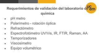 Requerimientos de validación del laboratorio de
química
● pH metro
● Polarímetro - rotación óptica
● Refractómetro
● Espectrofotómetro UV/Vis, IR, FTIR, Raman, AA
● Temporizadores
● Viscosímetro
● Equipo volumétrico
 
