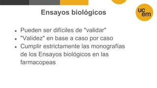 Ensayos biológicos
● Pueden ser difíciles de "validar"
● "Validez" en base a caso por caso
● Cumplir estrictamente las monografías
de los Ensayos biológicos en las
farmacopeas
 