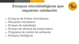 Ensayos microbiológicos que
requieren validación
● Ensayos de límites microbianos
● Recuento microbiano
● Ensayo de esterilidad
● Ensayo de eficacia de preservativo
● Programa de control de ambiente
● Ensayos biológicos
 