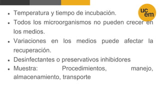 ● Temperatura y tiempo de incubación.
● Todos los microorganismos no pueden crecer en
los medios.
● Variaciones en los medios puede afectar la
recuperación.
● Desinfectantes o preservativos inhibidores
● Muestra: Procedimientos, manejo,
almacenamiento, transporte
 