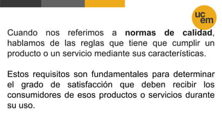 Cuando nos referimos a normas de calidad,
hablamos de las reglas que tiene que cumplir un
producto o un servicio mediante sus características.
Estos requisitos son fundamentales para determinar
el grado de satisfacción que deben recibir los
consumidores de esos productos o servicios durante
su uso.
 