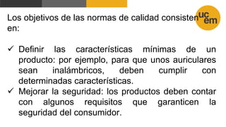 Los objetivos de las normas de calidad consisten
en:
 Definir las características mínimas de un
producto: por ejemplo, para que unos auriculares
sean inalámbricos, deben cumplir con
determinadas características.
 Mejorar la seguridad: los productos deben contar
con algunos requisitos que garanticen la
seguridad del consumidor.
 