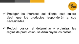  Proteger los intereses del cliente: esto quiere
decir que los productos responderán a sus
necesidades.
 Reducir costos: al determinar y organizar las
reglas de producción, se disminuyen los costos.
 