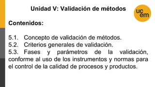 Unidad V: Validación de métodos
Contenidos:
5.1. Concepto de validación de métodos.
5.2. Criterios generales de validación.
5.3. Fases y parámetros de la validación,
conforme al uso de los instrumentos y normas para
el control de la calidad de procesos y productos.
 