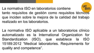 La normativa ISO en laboratorios contiene
tanto requisitos de gestión como requisitos técnicos
que inciden sobre la mejora de la calidad del trabajo
realizado en los laboratorios.
La normativa ISO aplicable a un laboratorios clínico
automatizado es la International Organization for
Standardization (ISO), que establece la ISO
15189:2012 “Medical laboratories. Requirements for
quality and competence”.
 