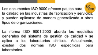 Los documentos ISO 9000 ofrecen pautas para
la calidad en las industrias de fabricación y servicios,
y pueden aplicarse de manera generalizada a otros
tipos de organizaciones.
La norma ISO 9001:2000 aborda los requisitos
generales del sistema de gestión de calidad y se
aplica a los laboratorios clínicos. Actualmente,
existen dos normas ISO específicas para
laboratorios.
 